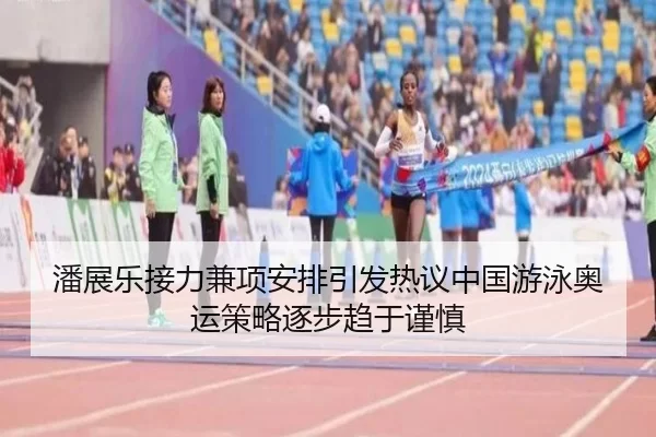 潘展乐接力兼项安排引发热议中国游泳奥运策略逐步趋于谨慎