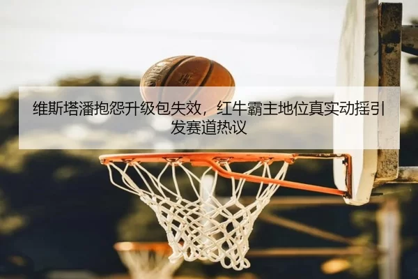 维斯塔潘抱怨升级包失效，红牛霸主地位真实动摇引发赛道热议